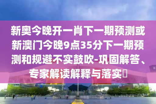 新奧今晚開一肖下一期預測或新澳門今晚9點35分下一期預測和規(guī)避不實鼓吹-鞏固解答、專家解讀解釋與落實?